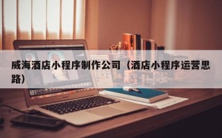 安庆威海酒店小程序制作公司（酒店小程序运营思路）