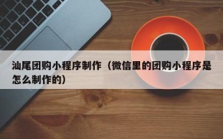 安庆汕尾团购小程序制作（微信里的团购小程序是怎么制作的）